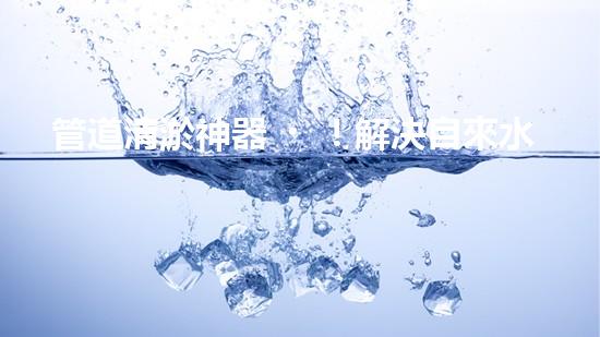管道清淤神器！解決自來水堵塞難題，讓你的家更安心暢飲！